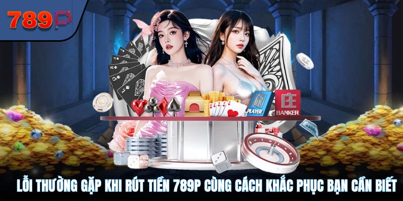 Lỗi thường gặp khi rút tiền 789P cùng cách khắc phục bạn cần biết